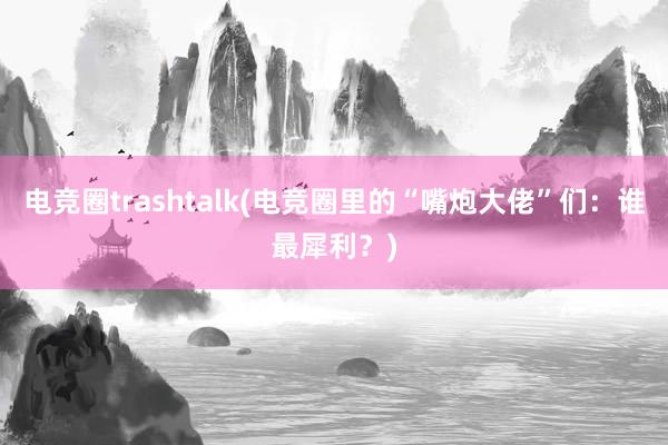 电竞圈trashtalk(电竞圈里的“嘴炮大佬”们：谁最犀利？)