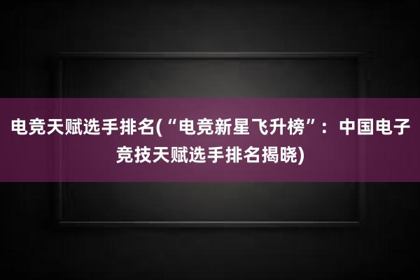 电竞天赋选手排名(“电竞新星飞升榜”：中国电子竞技天赋选手排名揭晓)