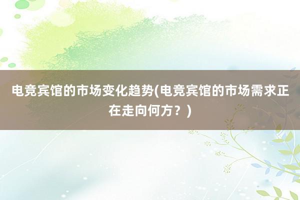 电竞宾馆的市场变化趋势(电竞宾馆的市场需求正在走向何方？)