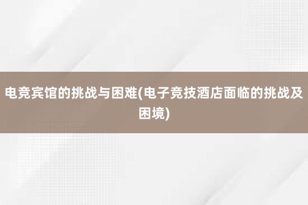 电竞宾馆的挑战与困难(电子竞技酒店面临的挑战及困境)