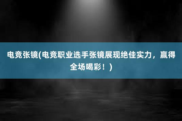 电竞张镜(电竞职业选手张镜展现绝佳实力，赢得全场喝彩！)