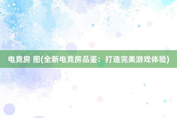 电竞房 图(全新电竞房品鉴：打造完美游戏体验)