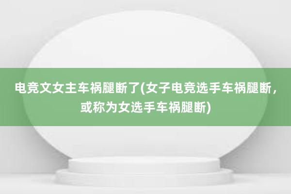 电竞文女主车祸腿断了(女子电竞选手车祸腿断，或称为女选手车祸腿断)