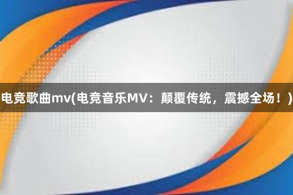 电竞歌曲mv(电竞音乐MV：颠覆传统，震撼全场！)