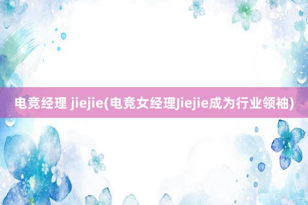 电竞经理 jiejie(电竞女经理Jiejie成为行业领袖)