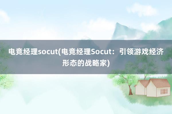 电竞经理socut(电竞经理Socut：引领游戏经济形态的战略家)