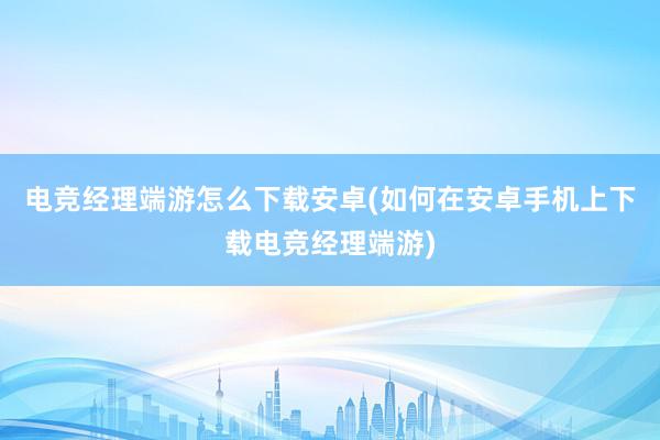 电竞经理端游怎么下载安卓(如何在安卓手机上下载电竞经理端游)