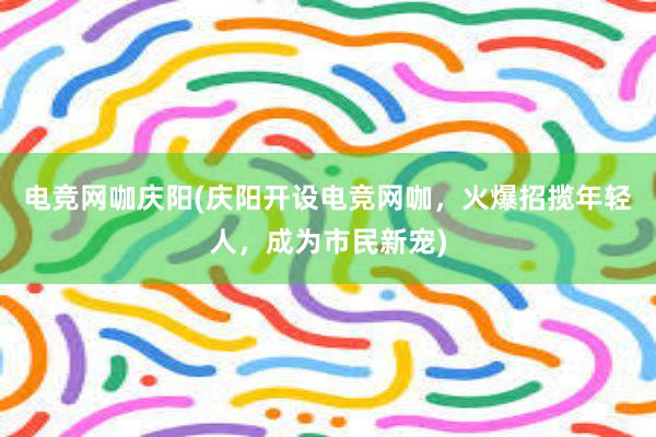 电竞网咖庆阳(庆阳开设电竞网咖，火爆招揽年轻人，成为市民新宠)