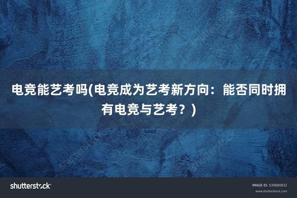 电竞能艺考吗(电竞成为艺考新方向：能否同时拥有电竞与艺考？)