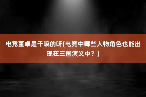 电竞董卓是干嘛的呀(电竞中哪些人物角色也能出现在三国演义中？)