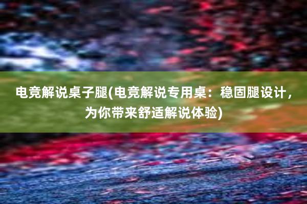 电竞解说桌子腿(电竞解说专用桌：稳固腿设计，为你带来舒适解说体验)