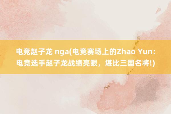 电竞赵子龙 nga(电竞赛场上的Zhao Yun：电竞选手赵子龙战绩亮眼，堪比三国名将!)