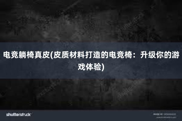 电竞躺椅真皮(皮质材料打造的电竞椅：升级你的游戏体验)