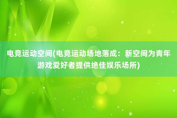 电竞运动空间(电竞运动场地落成：新空间为青年游戏爱好者提供绝佳娱乐场所)