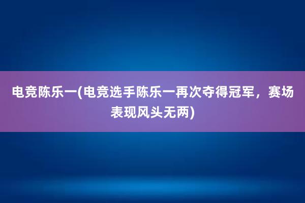 电竞陈乐一(电竞选手陈乐一再次夺得冠军，赛场表现风头无两)