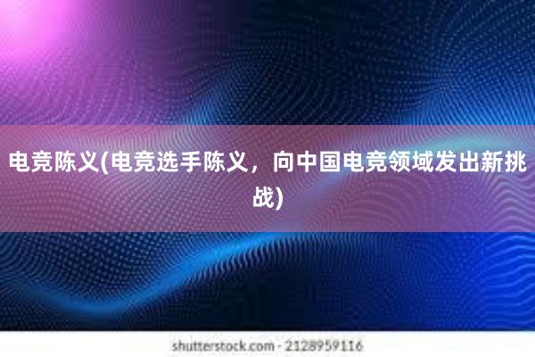 电竞陈义(电竞选手陈义，向中国电竞领域发出新挑战)