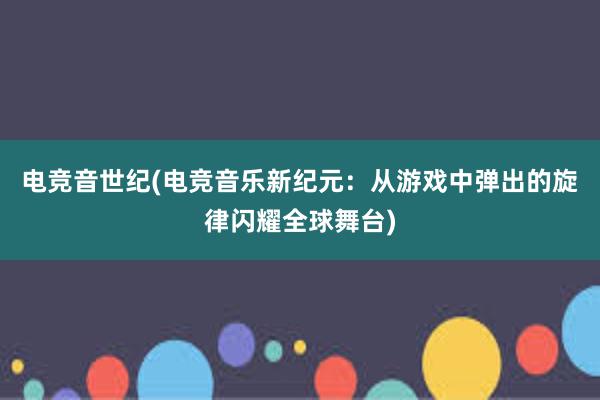 电竞音世纪(电竞音乐新纪元：从游戏中弹出的旋律闪耀全球舞台)