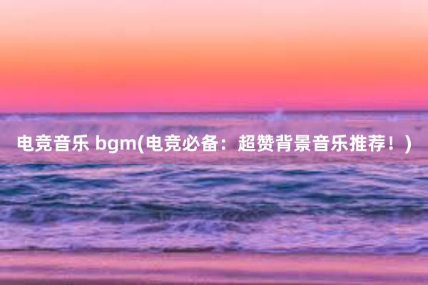 电竞音乐 bgm(电竞必备：超赞背景音乐推荐！)