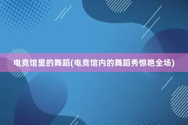 电竞馆里的舞蹈(电竞馆内的舞蹈秀惊艳全场)