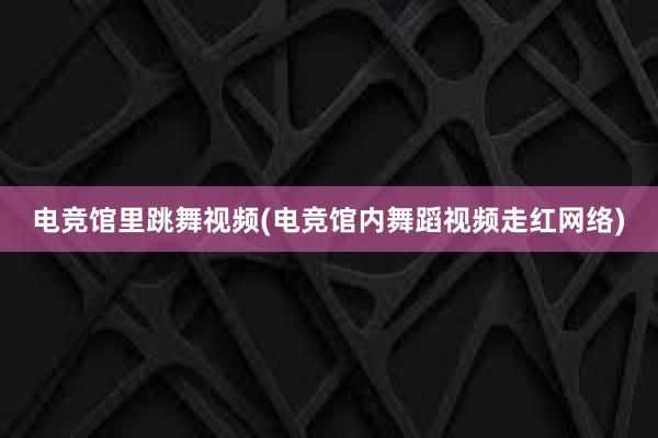 电竞馆里跳舞视频(电竞馆内舞蹈视频走红网络)