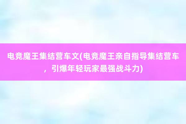 电竞魔王集结营车文(电竞魔王亲自指导集结营车，引爆年轻玩家最强战斗力)