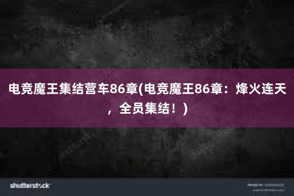 电竞魔王集结营车86章(电竞魔王86章：烽火连天，全员集结！)