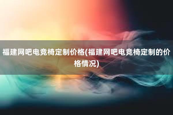 福建网吧电竞椅定制价格(福建网吧电竞椅定制的价格情况)