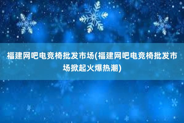 福建网吧电竞椅批发市场(福建网吧电竞椅批发市场掀起火爆热潮)