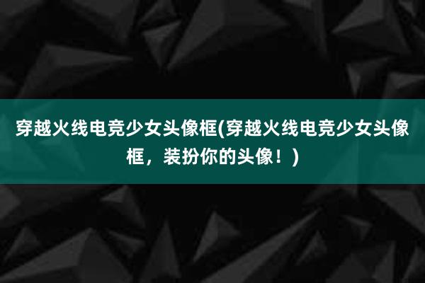 穿越火线电竞少女头像框(穿越火线电竞少女头像框，装扮你的头像！)