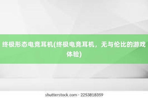 终极形态电竞耳机(终极电竞耳机，无与伦比的游戏体验)