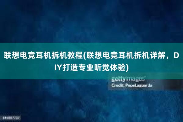 联想电竞耳机拆机教程(联想电竞耳机拆机详解，DIY打造专业听觉体验)