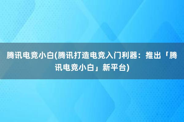 腾讯电竞小白(腾讯打造电竞入门利器：推出「腾讯电竞小白」新平台)