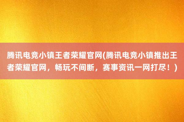 腾讯电竞小镇王者荣耀官网(腾讯电竞小镇推出王者荣耀官网，畅玩不间断，赛事资讯一网打尽！)