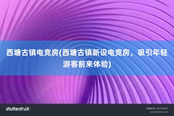 西塘古镇电竞房(西塘古镇新设电竞房，吸引年轻游客前来体验)