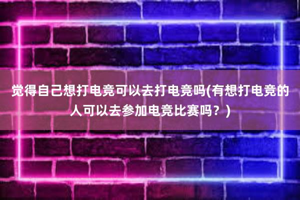 觉得自己想打电竞可以去打电竞吗(有想打电竞的人可以去参加电竞比赛吗？)