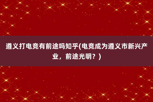 遵义打电竞有前途吗知乎(电竞成为遵义市新兴产业，前途光明？)