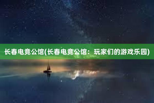 长春电竞公馆(长春电竞公馆：玩家们的游戏乐园)