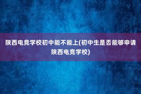 陕西电竞学校初中能不能上(初中生是否能够申请陕西电竞学校)