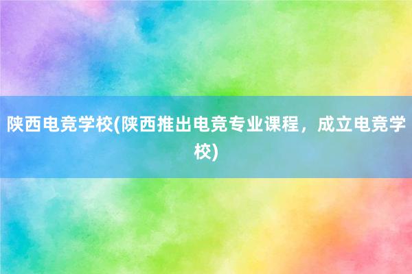 陕西电竞学校(陕西推出电竞专业课程，成立电竞学校)