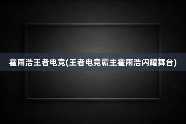 霍雨浩王者电竞(王者电竞霸主霍雨浩闪耀舞台)