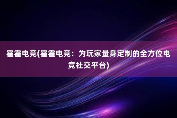 霍霍电竞(霍霍电竞：为玩家量身定制的全方位电竞社交平台)