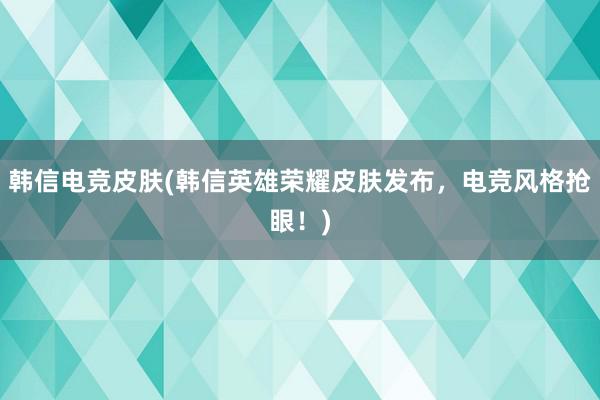 韩信电竞皮肤(韩信英雄荣耀皮肤发布，电竞风格抢眼！)