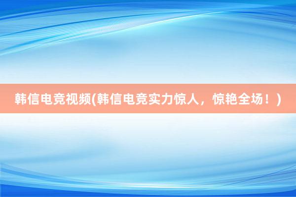 韩信电竞视频(韩信电竞实力惊人，惊艳全场！)