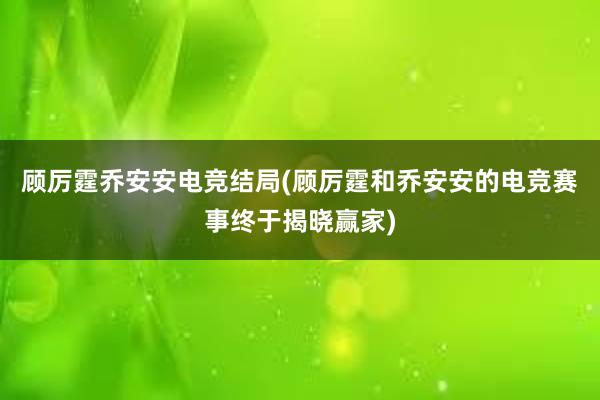 顾厉霆乔安安电竞结局(顾厉霆和乔安安的电竞赛事终于揭晓赢家)