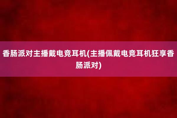 香肠派对主播戴电竞耳机(主播佩戴电竞耳机狂享香肠派对)