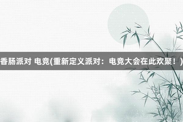 香肠派对 电竞(重新定义派对：电竞大会在此欢聚！)