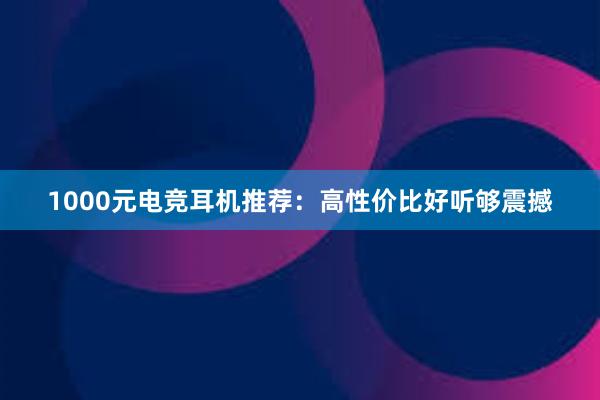 1000元电竞耳机推荐：高性价比好听够震撼