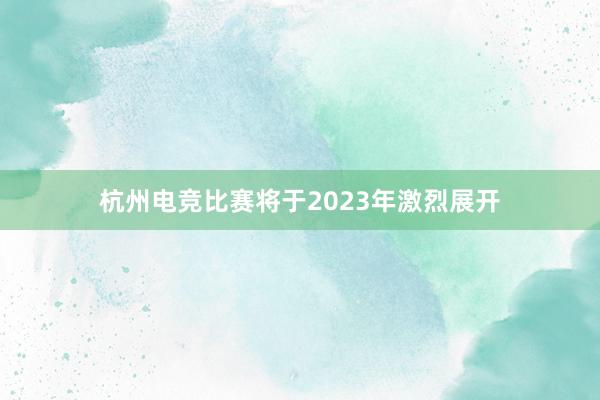 杭州电竞比赛将于2023年激烈展开