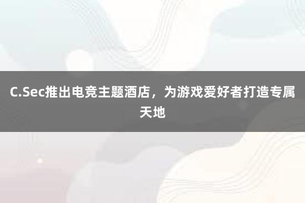 C.Sec推出电竞主题酒店，为游戏爱好者打造专属天地