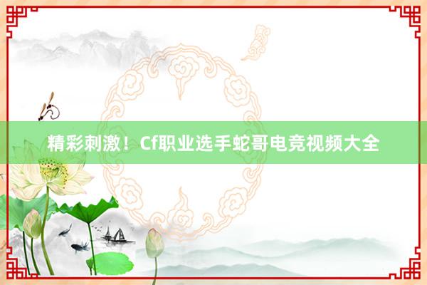 精彩刺激！Cf职业选手蛇哥电竞视频大全